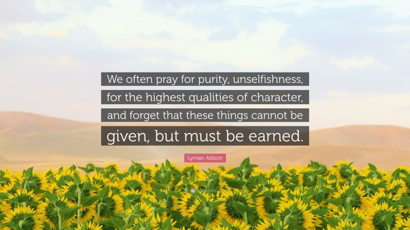 Lyman Abbott Quote: “We often pray for purity, unselfishness, for the highest qualities of character, and forget that these things cannot be given, but must be earned.”