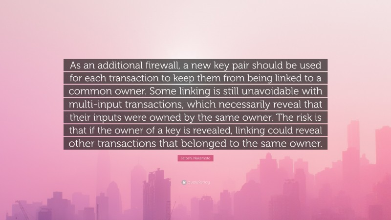 Satoshi Nakamoto Quote: “As an additional firewall, a new key pair should be used for each transaction to keep them from being linked to a common owner. Some linking is still unavoidable with multi-input transactions, which necessarily reveal that their inputs were owned by the same owner. The risk is that if the owner of a key is revealed, linking could reveal other transactions that belonged to the same owner.”