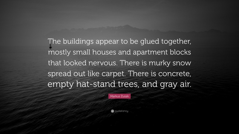 Markus Zusak Quote: “The buildings appear to be glued together, mostly small houses and apartment blocks that looked nervous. There is murky snow spread out like carpet. There is concrete, empty hat-stand trees, and gray air.”