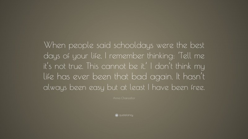 Anna Chancellor Quote: “When people said schooldays were the best days of your life, I remember thinking: ‘Tell me it’s not true. This cannot be it.’ I don’t think my life has ever been that bad again. It hasn’t always been easy but at least I have been free.”