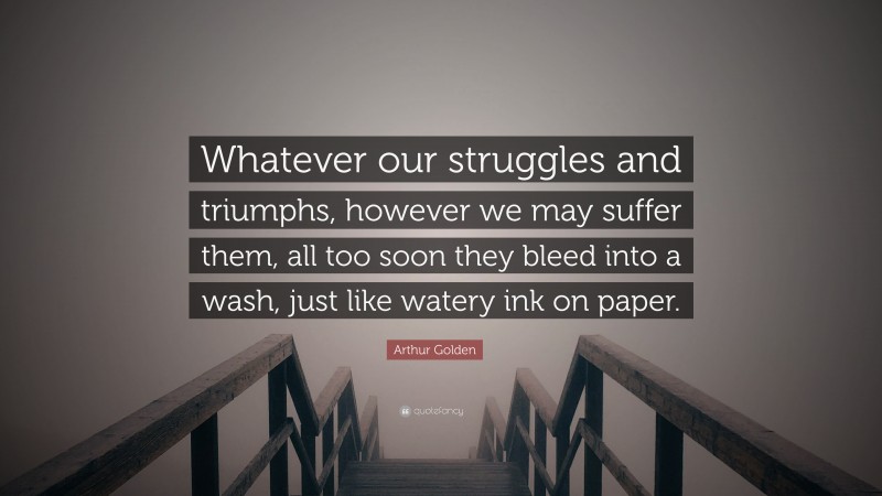 Arthur Golden Quote: “Whatever our struggles and triumphs, however we may suffer them, all too soon they bleed into a wash, just like watery ink on paper.”