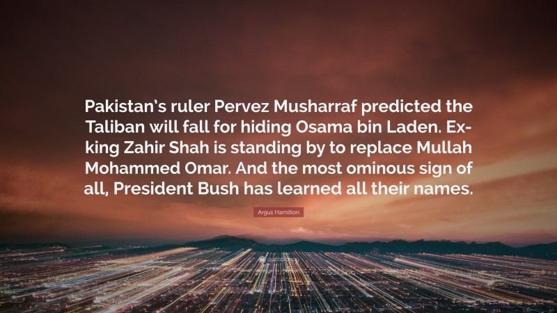 Argus Hamilton Quote: “Pakistan’s ruler Pervez Musharraf predicted the Taliban will fall for hiding Osama bin Laden. Ex-king Zahir Shah is standing by to replace Mullah Mohammed Omar. And the most ominous sign of all, President Bush has learned all their names.”