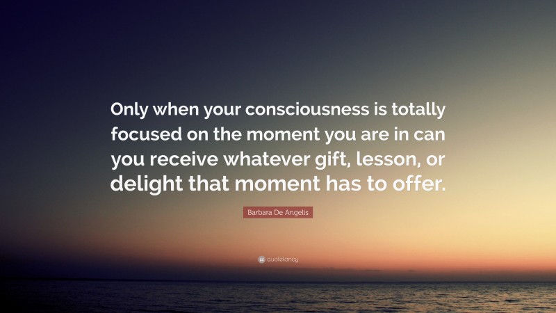 Barbara De Angelis Quote: “Only when your consciousness is totally focused on the moment you are in can you receive whatever gift, lesson, or delight that moment has to offer.”