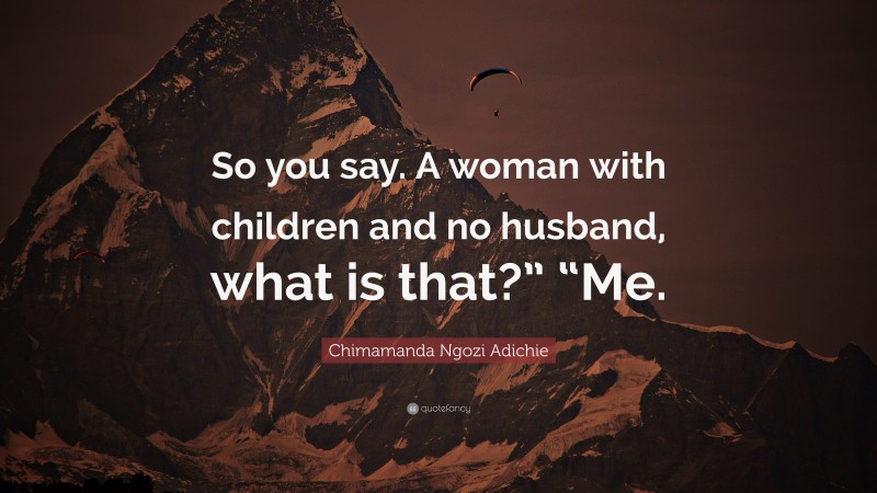 Chimamanda Ngozi Adichie Quote: “So you say. A woman with children and no husband, what is that?” “Me.”
