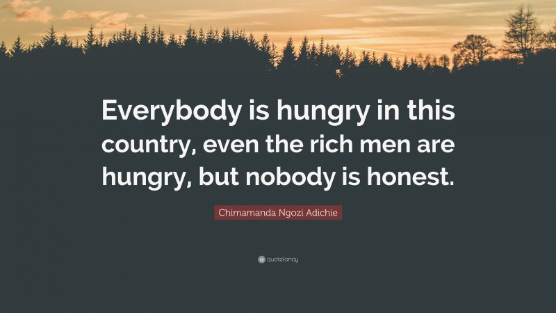 Chimamanda Ngozi Adichie Quote: “Everybody is hungry in this country, even the rich men are hungry, but nobody is honest.”