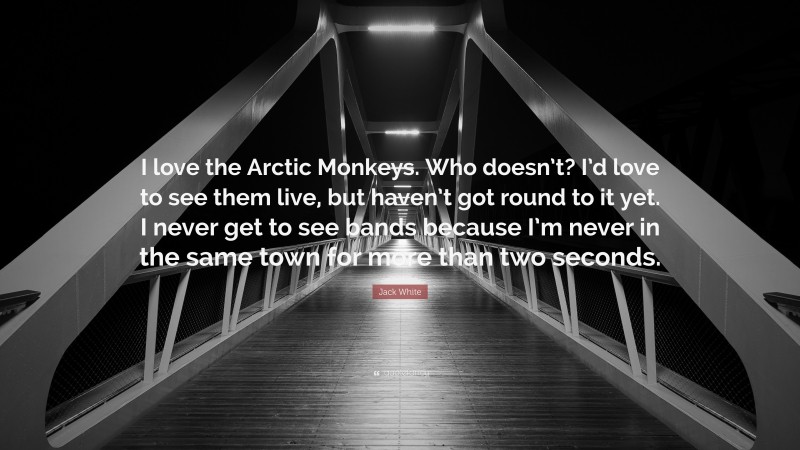 Jack White Quote: “I love the Arctic Monkeys. Who doesn’t? I’d love to see them live, but haven’t got round to it yet. I never get to see bands because I’m never in the same town for more than two seconds.”