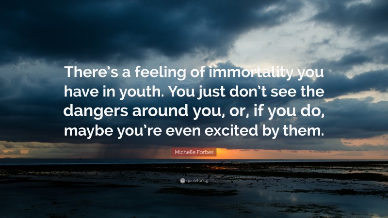 Michelle Forbes Quote: “There’s a feeling of immortality you have in youth. You just don’t see the dangers around you, or, if you do, maybe you’re even excited by them.”