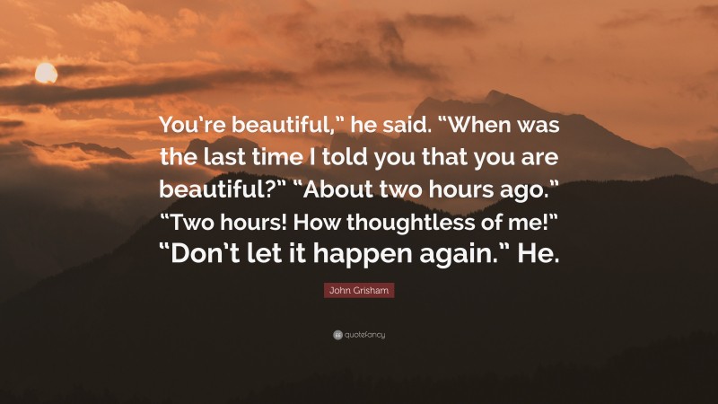 John Grisham Quote: “You’re beautiful,” he said. “When was the last time I told you that you are beautiful?” “About two hours ago.” “Two hours! How thoughtless of me!” “Don’t let it happen again.” He.”
