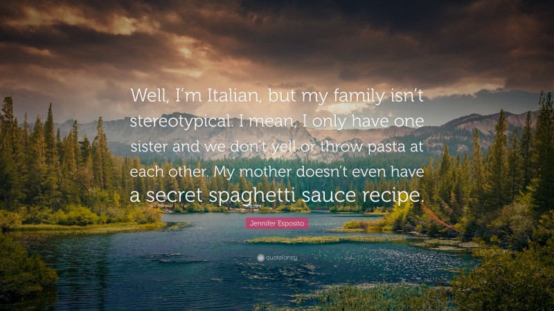 Jennifer Esposito Quote: “Well, I’m Italian, but my family isn’t stereotypical. I mean, I only have one sister and we don’t yell or throw pasta at each other. My mother doesn’t even have a secret spaghetti sauce recipe.”