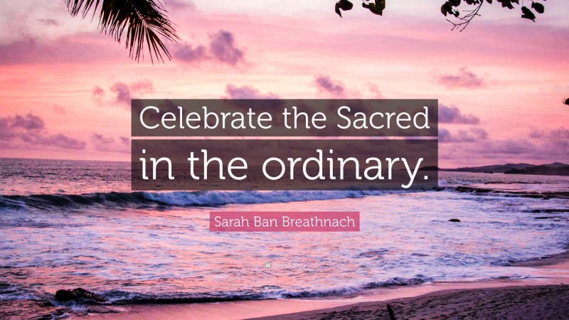 Sarah Ban Breathnach Quote: “Celebrate the Sacred in the ordinary.”