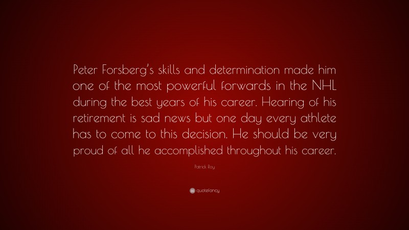 Patrick Roy Quote: “Peter Forsberg’s skills and determination made him one of the most powerful forwards in the NHL during the best years of his career. Hearing of his retirement is sad news but one day every athlete has to come to this decision. He should be very proud of all he accomplished throughout his career.”
