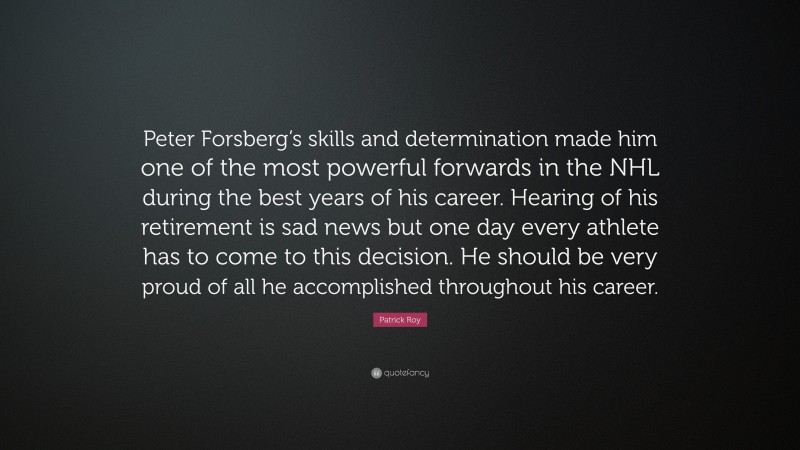 Patrick Roy Quote: “Peter Forsberg’s skills and determination made him one of the most powerful forwards in the NHL during the best years of his career. Hearing of his retirement is sad news but one day every athlete has to come to this decision. He should be very proud of all he accomplished throughout his career.”