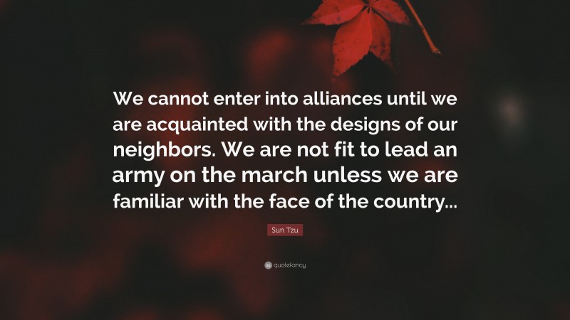 Sun Tzu Quote: “We cannot enter into alliances until we are acquainted with the designs of our neighbors. We are not fit to lead an army on the march unless we are familiar with the face of the country...”