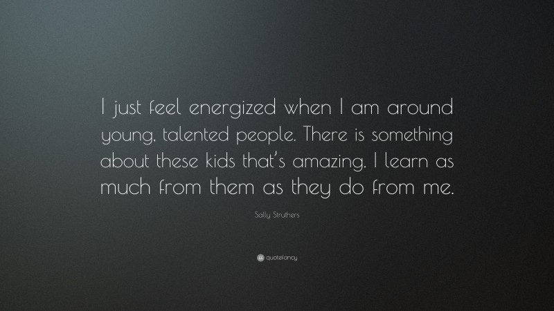 Sally Struthers Quote: “I just feel energized when I am around young, talented people. There is something about these kids that’s amazing. I learn as much from them as they do from me.”