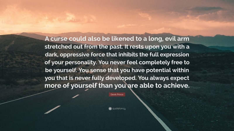 Derek Prince Quote: “A curse could also be likened to a long, evil arm stretched out from the past. It rests upon you with a dark, oppressive force that inhibits the full expression of your personality. You never feel completely free to be yourself. You sense that you have potential within you that is never fully developed. You always expect more of yourself than you are able to achieve.”