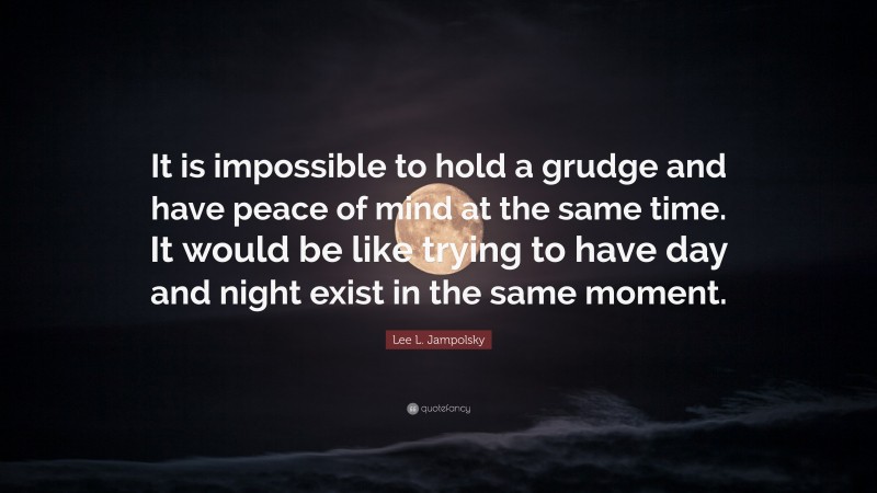 Lee L. Jampolsky Quote: “It is impossible to hold a grudge and have peace of mind at the same time. It would be like trying to have day and night exist in the same moment.”