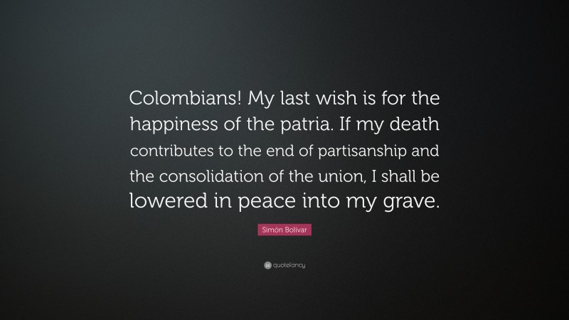 Simón Bolívar Quote: “Colombians! My last wish is for the happiness of the patria. If my death contributes to the end of partisanship and the consolidation of the union, I shall be lowered in peace into my grave.”