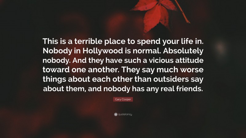 Gary Cooper Quote: “This is a terrible place to spend your life in. Nobody in Hollywood is normal. Absolutely nobody. And they have such a vicious attitude toward one another. They say much worse things about each other than outsiders say about them, and nobody has any real friends.”