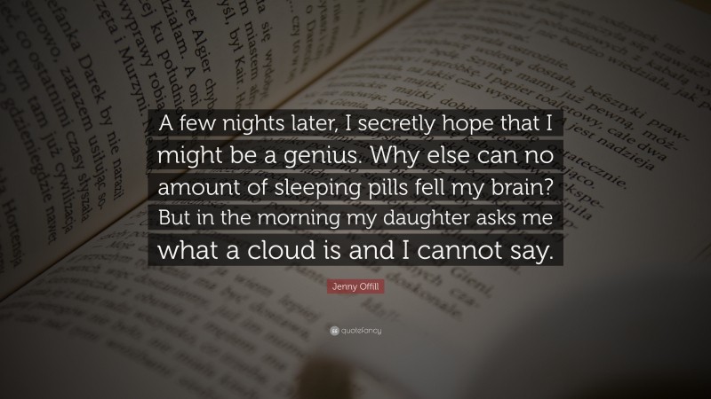 Jenny Offill Quote: “A few nights later, I secretly hope that I might be a genius. Why else can no amount of sleeping pills fell my brain? But in the morning my daughter asks me what a cloud is and I cannot say.”