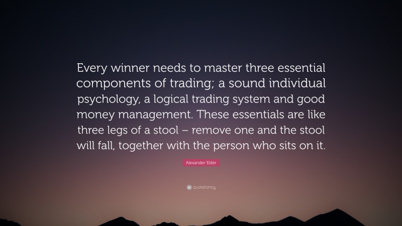 Alexander Elder Quote: “Every winner needs to master three essential components of trading; a sound individual psychology, a logical trading system and good money management. These essentials are like three legs of a stool – remove one and the stool will fall, together with the person who sits on it.”