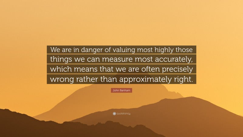 John Banham Quote: “We are in danger of valuing most highly those things we can measure most accurately, which means that we are often precisely wrong rather than approximately right.”