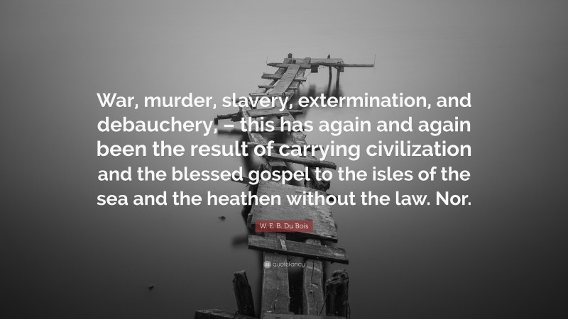W. E. B. Du Bois Quote: “War, murder, slavery, extermination, and debauchery, – this has again and again been the result of carrying civilization and the blessed gospel to the isles of the sea and the heathen without the law. Nor.”