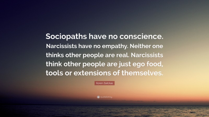 Koren Zailckas Quote: “Sociopaths have no conscience. Narcissists have no empathy. Neither one thinks other people are real. Narcissists think other people are just ego food, tools or extensions of themselves.”