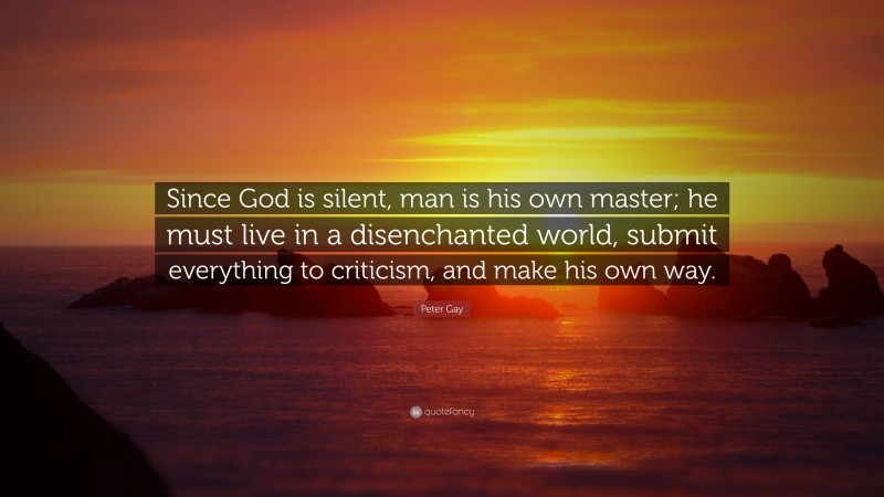 Peter Gay Quote: “Since God is silent, man is his own master; he must live in a disenchanted world, submit everything to criticism, and make his own way.”