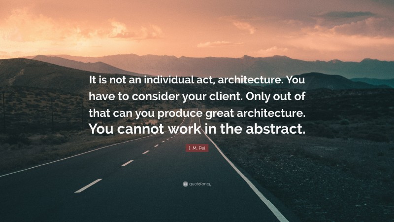 I. M. Pei Quote: “It is not an individual act, architecture. You have to consider your client. Only out of that can you produce great architecture. You cannot work in the abstract.”