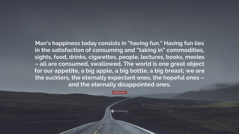 Erich Fromm Quote: “Man’s happiness today consists in “having fun.” Having fun lies in the satisfaction of consuming and “taking in” commodities, sights, food, drinks, cigarettes, people, lectures, books, movies – all are consumed, swallowed. The world is one great object for our appetite, a big apple, a big bottle, a big breast; we are the sucklers, the eternally expectant ones, the hopeful ones – and the eternally disappointed ones.”