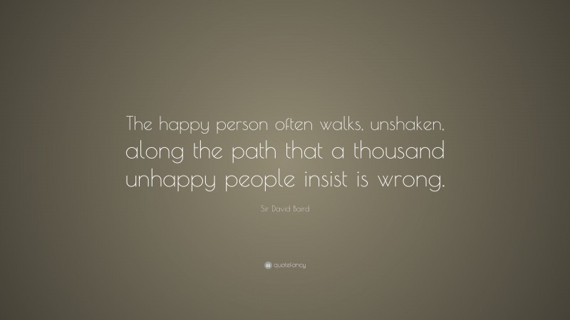 Sir David Baird Quote: “The happy person often walks, unshaken, along the path that a thousand unhappy people insist is wrong.”