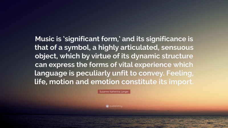 Susanne Katherina Langer Quote: “Music is ‘significant form,’ and its significance is that of a symbol, a highly articulated, sensuous object, which by virtue of its dynamic structure can express the forms of vital experience which language is peculiarly unfit to convey. Feeling, life, motion and emotion constitute its import.”