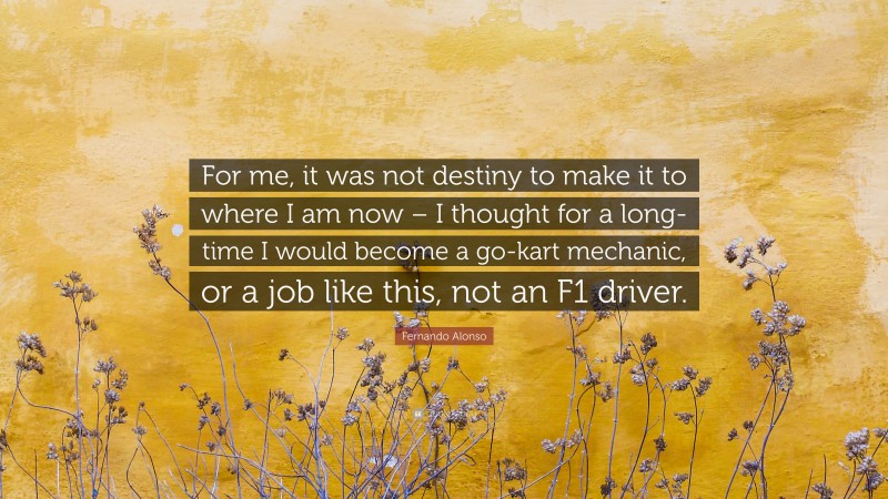 Fernando Alonso Quote: “For me, it was not destiny to make it to where I am now – I thought for a long- time I would become a go-kart mechanic, or a job like this, not an F1 driver.”