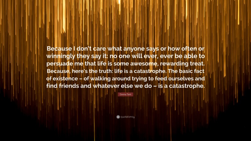 Donna Tartt Quote: “Because I don’t care what anyone says or how often or winningly they say it: no one will ever, ever be able to persuade me that life is some awesome, rewarding treat. Because, here’s the truth: life is a catastrophe. The basic fact of existence – of walking around trying to feed ourselves and find friends and whatever else we do – is a catastrophe.”