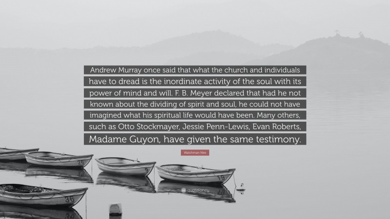 Watchman Nee Quote: “Andrew Murray once said that what the church and individuals have to dread is the inordinate activity of the soul with its power of mind and will. F. B. Meyer declared that had he not known about the dividing of spirit and soul, he could not have imagined what his spiritual life would have been. Many others, such as Otto Stockmayer, Jessie Penn-Lewis, Evan Roberts, Madame Guyon, have given the same testimony.”