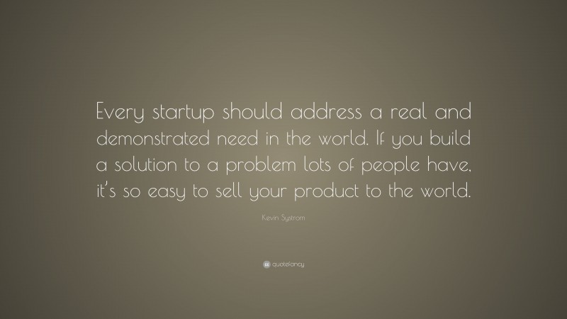 Kevin Systrom Quote: “Every startup should address a real and demonstrated need in the world. If you build a solution to a problem lots of people have, it’s so easy to sell your product to the world.”