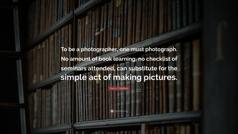 Harry Callahan Quote: “To be a photographer, one must photograph. No amount of book learning, no checklist of seminars attended, can substitute for the simple act of making pictures.”