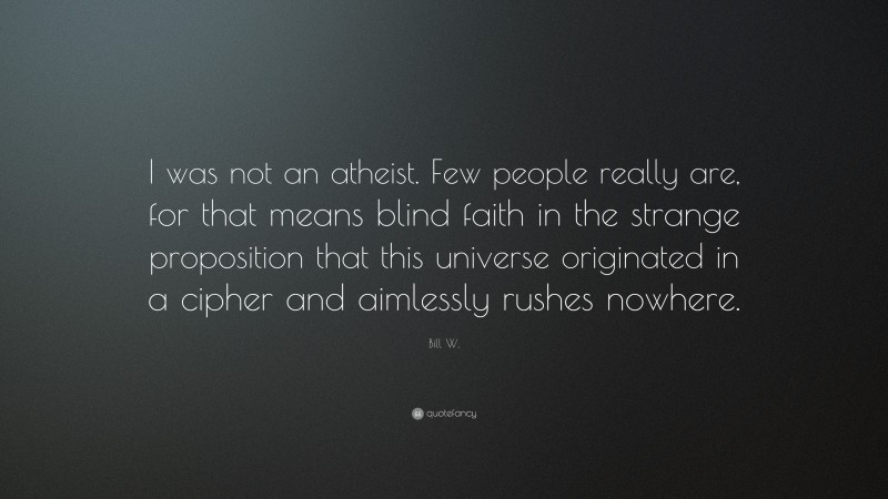 Bill W. Quote: “I was not an atheist. Few people really are, for that means blind faith in the strange proposition that this universe originated in a cipher and aimlessly rushes nowhere.”