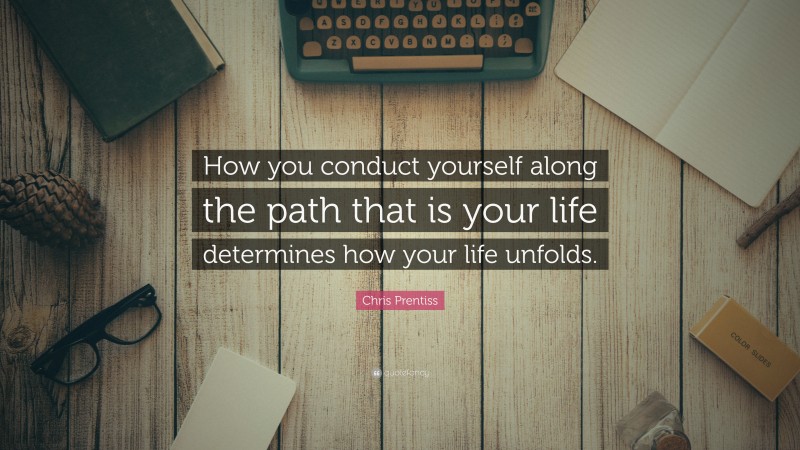 Chris Prentiss Quote: “How you conduct yourself along the path that is your life determines how your life unfolds.”