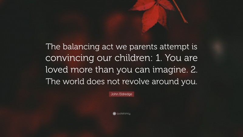 John Eldredge Quote: “The balancing act we parents attempt is convincing our children: 1. You are loved more than you can imagine. 2. The world does not revolve around you.”