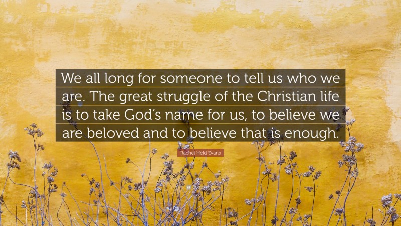 Rachel Held Evans Quote: “We all long for someone to tell us who we are. The great struggle of the Christian life is to take God’s name for us, to believe we are beloved and to believe that is enough.”