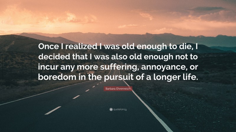 Barbara Ehrenreich Quote: “Once I realized I was old enough to die, I decided that I was also old enough not to incur any more suffering, annoyance, or boredom in the pursuit of a longer life.”