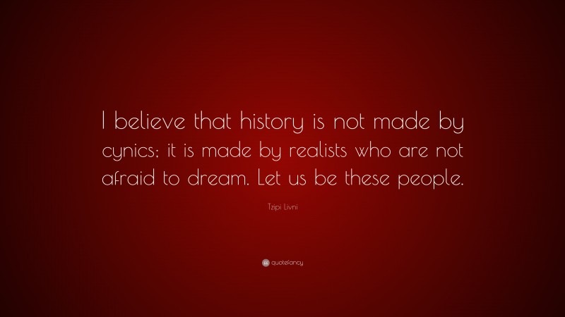 Tzipi Livni Quote: “I believe that history is not made by cynics; it is made by realists who are not afraid to dream. Let us be these people.”