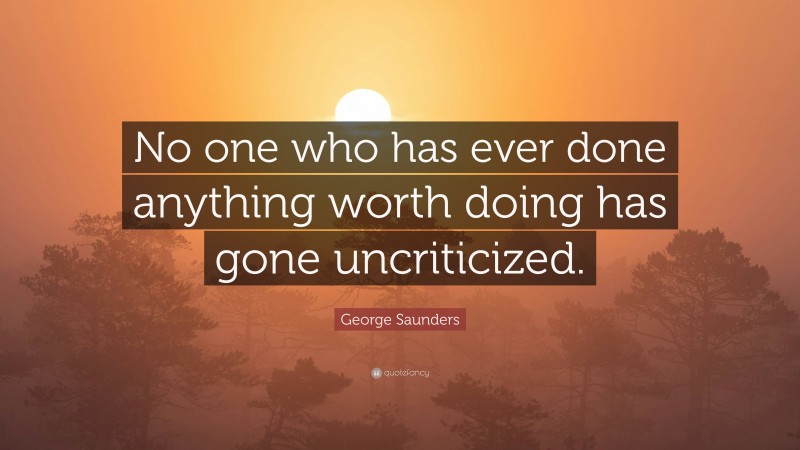 George Saunders Quote: “No one who has ever done anything worth doing has gone uncriticized.”
