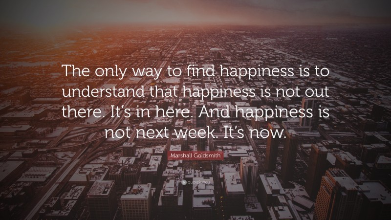 Marshall Goldsmith Quote: “The only way to find happiness is to understand that happiness is not out there. It’s in here. And happiness is not next week. It’s now.”