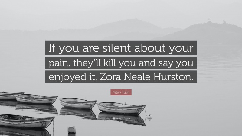 Mary Karr Quote: “If you are silent about your pain, they’ll kill you and say you enjoyed it. Zora Neale Hurston.”