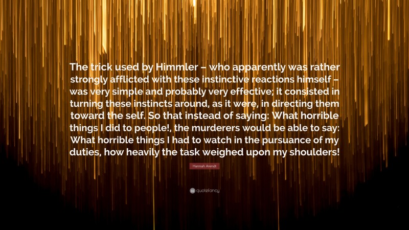 Hannah Arendt Quote: “The trick used by Himmler – who apparently was rather strongly afflicted with these instinctive reactions himself – was very simple and probably very effective; it consisted in turning these instincts around, as it were, in directing them toward the self. So that instead of saying: What horrible things I did to people!, the murderers would be able to say: What horrible things I had to watch in the pursuance of my duties, how heavily the task weighed upon my shoulders!”