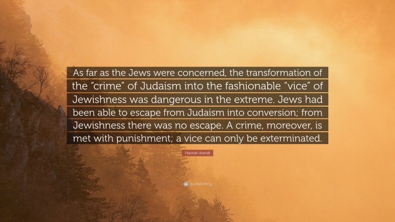 Hannah Arendt Quote: “As far as the Jews were concerned, the transformation of the “crime” of Judaism into the fashionable “vice” of Jewishness was dangerous in the extreme. Jews had been able to escape from Judaism into conversion; from Jewishness there was no escape. A crime, moreover, is met with punishment; a vice can only be exterminated.”