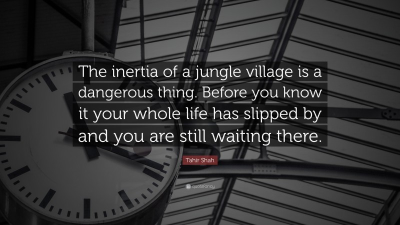 Tahir Shah Quote: “The inertia of a jungle village is a dangerous thing. Before you know it your whole life has slipped by and you are still waiting there.”