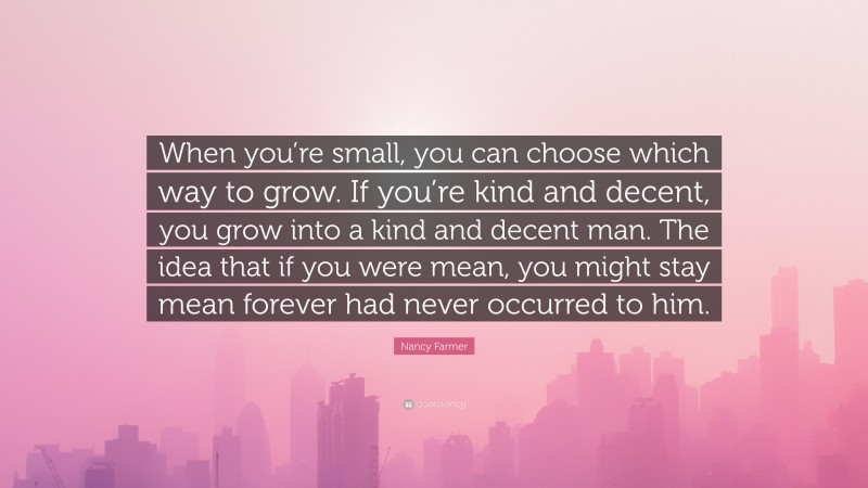 Nancy Farmer Quote: “When you’re small, you can choose which way to grow. If you’re kind and decent, you grow into a kind and decent man. The idea that if you were mean, you might stay mean forever had never occurred to him.”